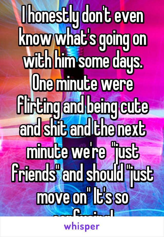 I honestly don't even know what's going on with him some days. One minute were flirting and being cute and shit and the next minute we're  "just friends" and should "just move on" It's so confusing!