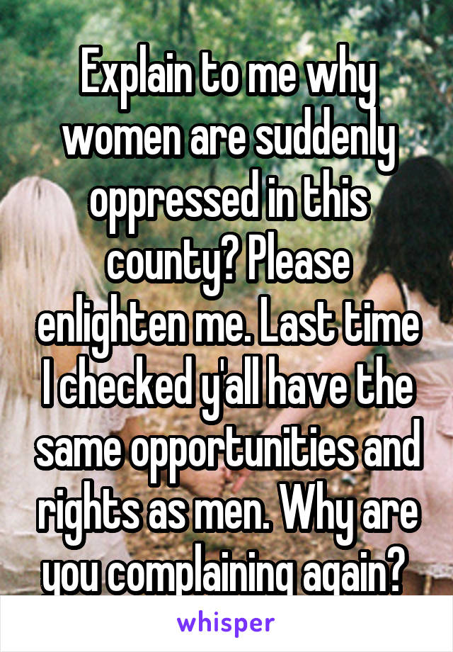 Explain to me why women are suddenly oppressed in this county? Please enlighten me. Last time I checked y'all have the same opportunities and rights as men. Why are you complaining again? 