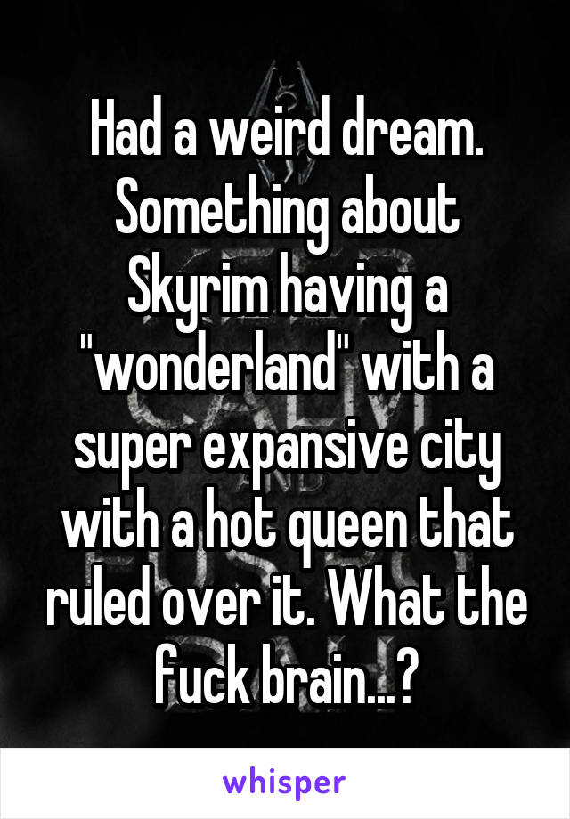 Had a weird dream. Something about Skyrim having a "wonderland" with a super expansive city with a hot queen that ruled over it. What the fuck brain...?