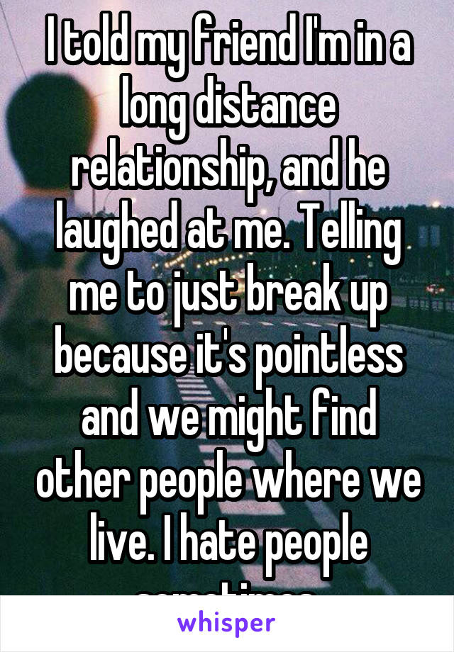 I told my friend I'm in a long distance relationship, and he laughed at me. Telling me to just break up because it's pointless and we might find other people where we live. I hate people sometimes.