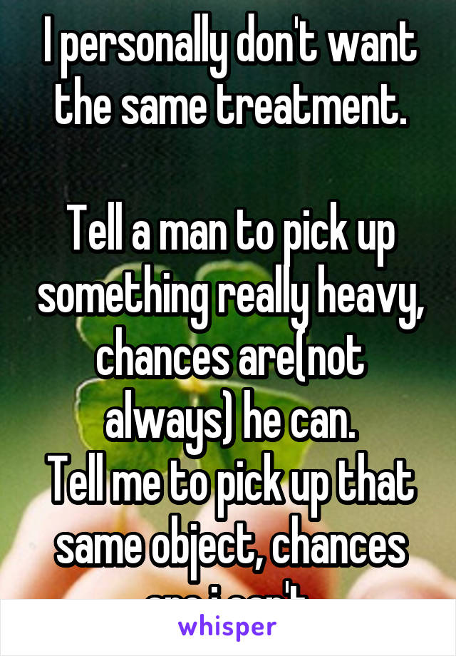 I personally don't want the same treatment.

Tell a man to pick up something really heavy, chances are(not always) he can.
Tell me to pick up that same object, chances are i can't.