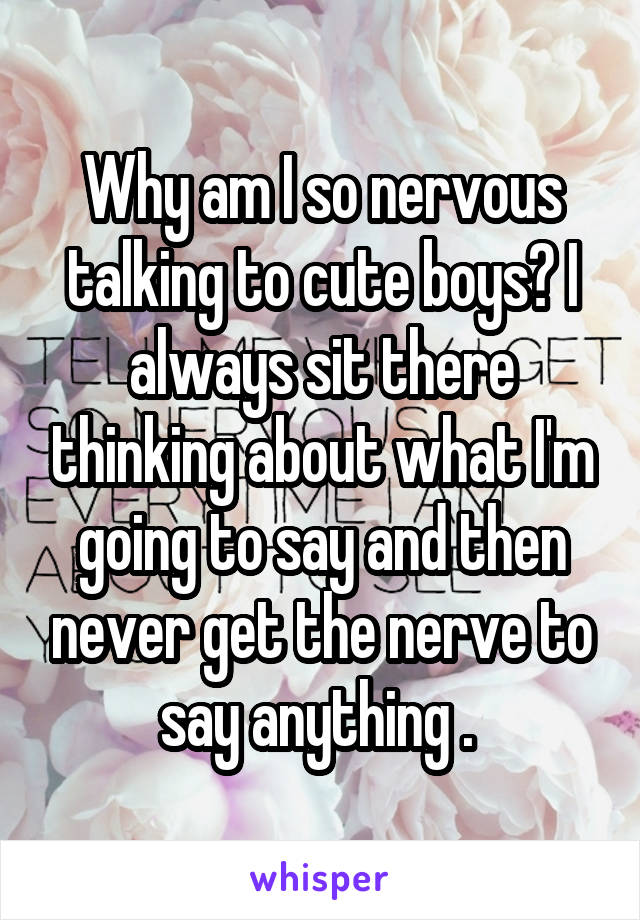 Why am I so nervous talking to cute boys? I always sit there thinking about what I'm going to say and then never get the nerve to say anything . 