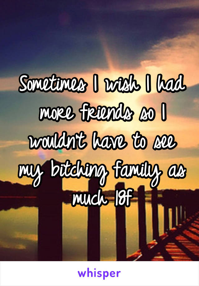 Sometimes I wish I had more friends so I wouldn't have to see my bitching family as much 18f