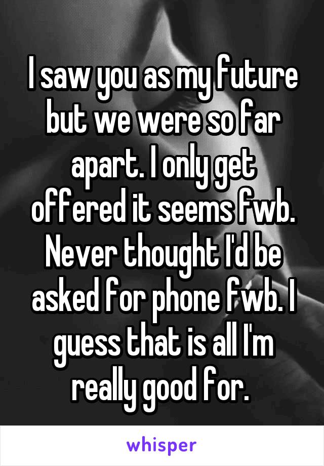 I saw you as my future but we were so far apart. I only get offered it seems fwb. Never thought I'd be asked for phone fwb. I guess that is all I'm really good for. 