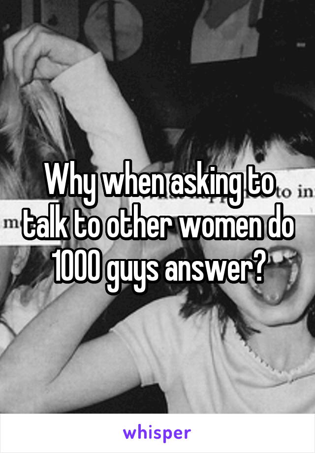 Why when asking to talk to other women do 1000 guys answer?