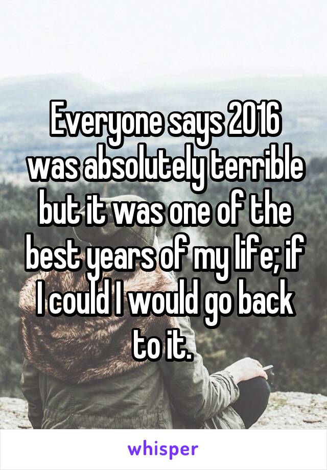 Everyone says 2016 was absolutely terrible but it was one of the best years of my life; if I could I would go back to it. 