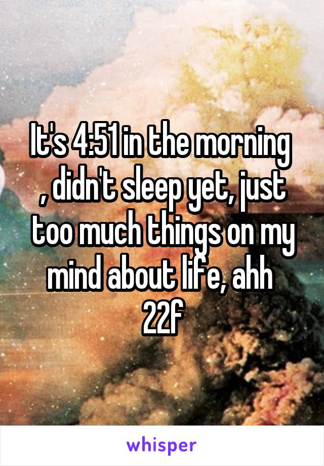 It's 4:51 in the morning 
, didn't sleep yet, just too much things on my mind about life, ahh 
22f