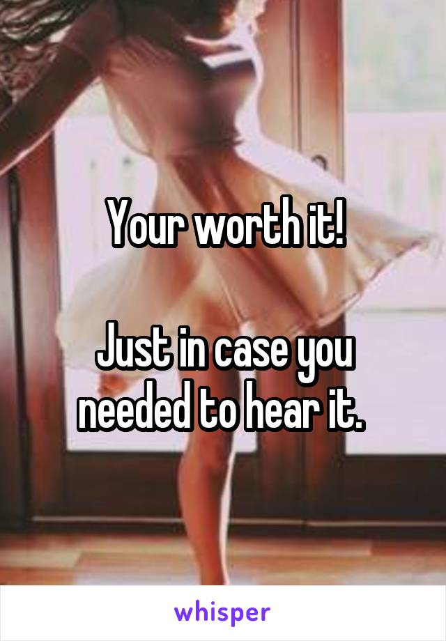 Your worth it!

Just in case you needed to hear it. 