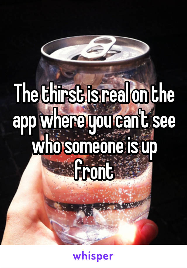 The thirst is real on the app where you can't see who someone is up front