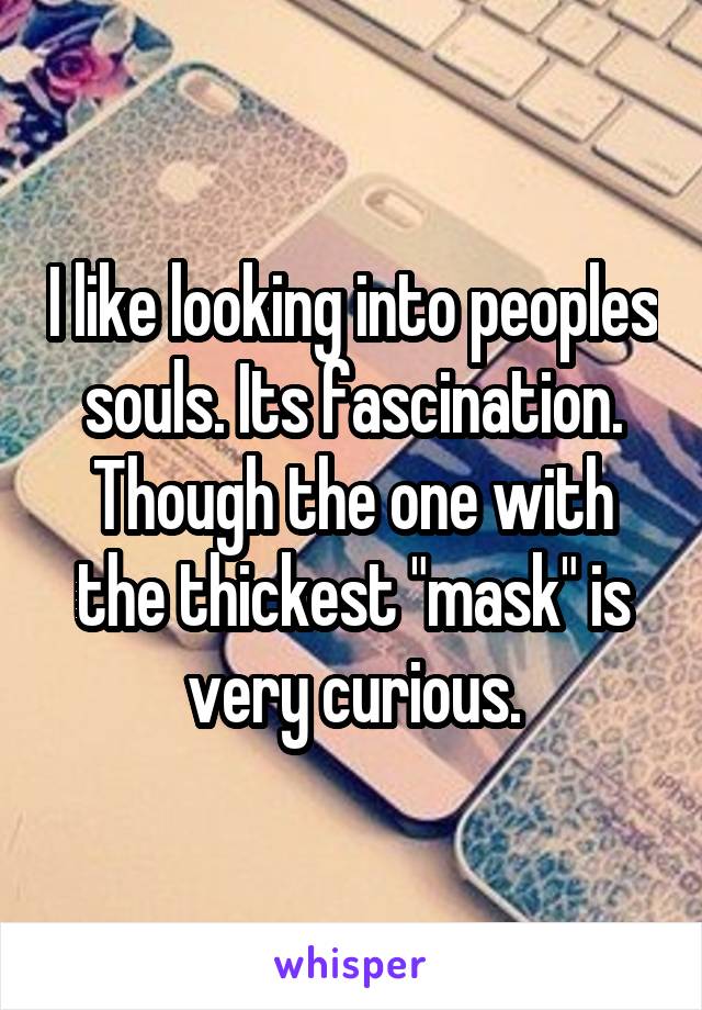 I like looking into peoples souls. Its fascination. Though the one with the thickest "mask" is very curious.