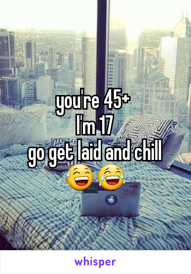 you're 45+ 
I'm 17
go get laid and chill 😅😂