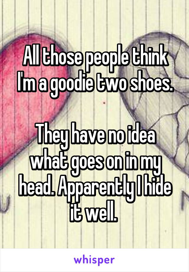 All those people think I'm a goodie two shoes.

They have no idea what goes on in my head. Apparently I hide it well. 