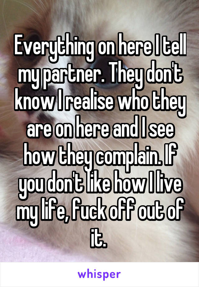 Everything on here I tell my partner. They don't know I realise who they are on here and I see how they complain. If you don't like how I live my life, fuck off out of it. 