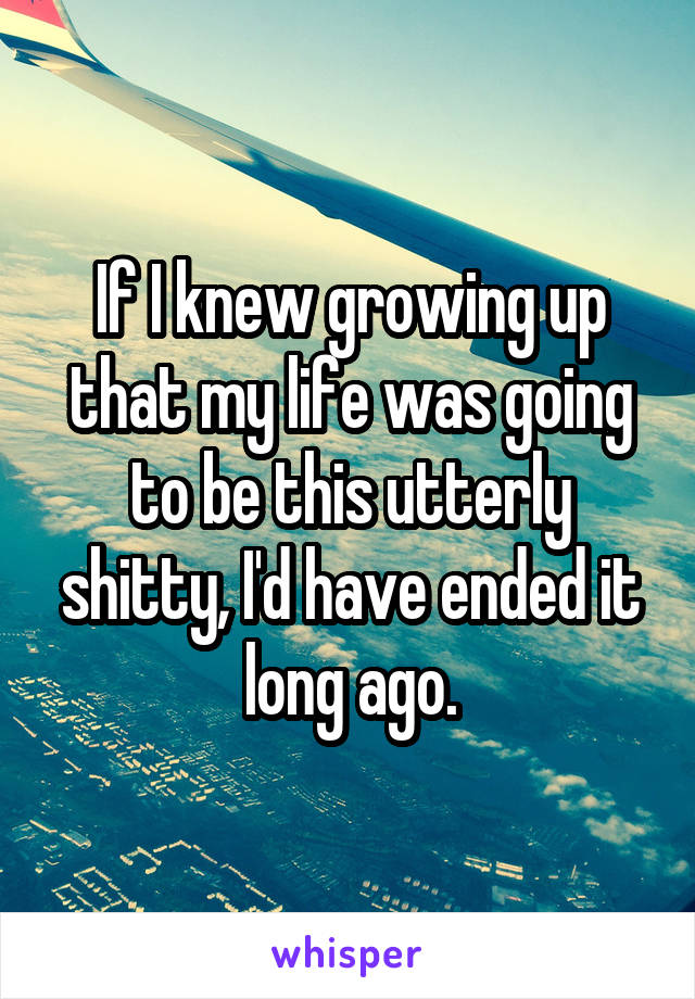 If I knew growing up that my life was going to be this utterly shitty, I'd have ended it long ago.