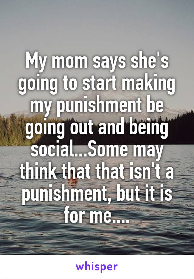 My mom says she's going to start making my punishment be going out and being social...Some may think that that isn't a punishment, but it is for me....