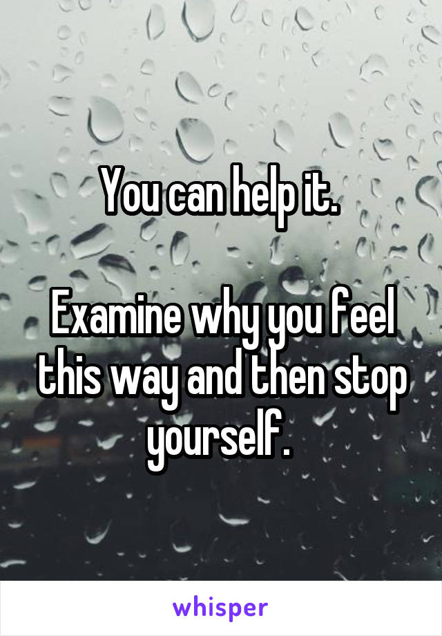 You can help it. 

Examine why you feel this way and then stop yourself. 