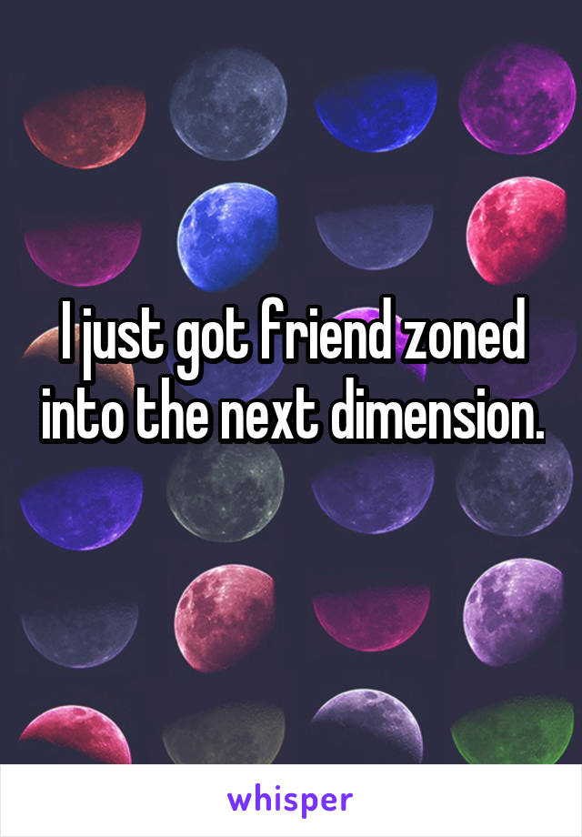 I just got friend zoned into the next dimension. 