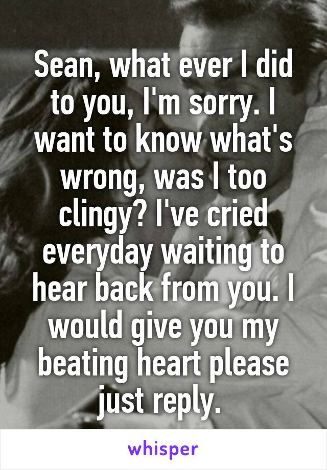 Sean, what ever I did to you, I'm sorry. I want to know what's wrong, was I too clingy? I've cried everyday waiting to hear back from you. I would give you my beating heart please just reply. 