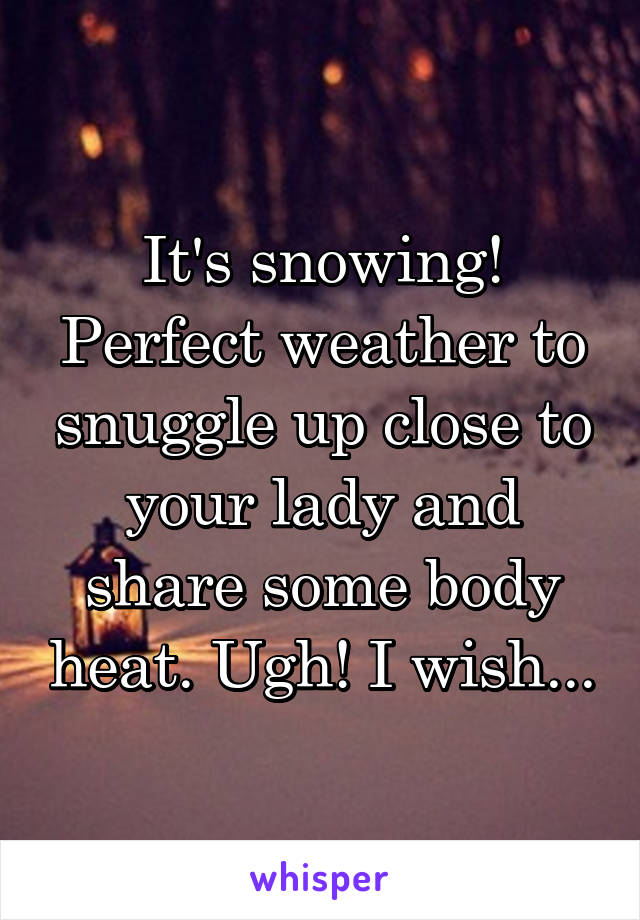 It's snowing! Perfect weather to snuggle up close to your lady and share some body heat. Ugh! I wish...