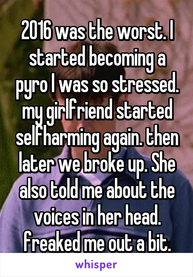 2016 was the worst. I started becoming a pyro I was so stressed. my girlfriend started selfharming again. then later we broke up. She also told me about the voices in her head. freaked me out a bit.