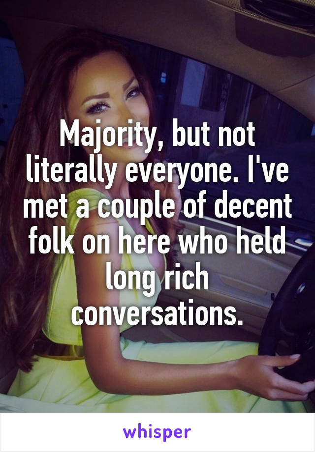 Majority, but not literally everyone. I've met a couple of decent folk on here who held long rich conversations.