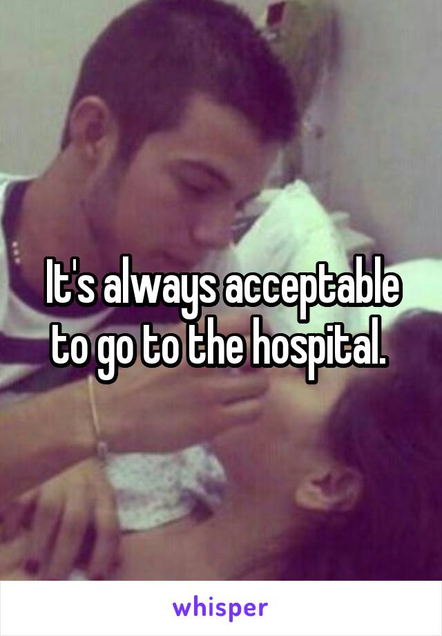 It's always acceptable to go to the hospital. 