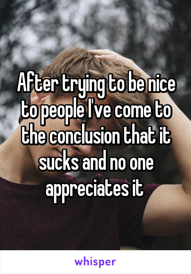 After trying to be nice to people I've come to the conclusion that it sucks and no one appreciates it 