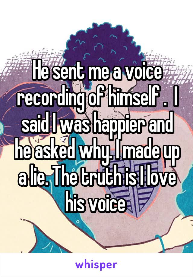 He sent me a voice recording of himself .  I said I was happier and he asked why. I made up a lie. The truth is I love his voice 