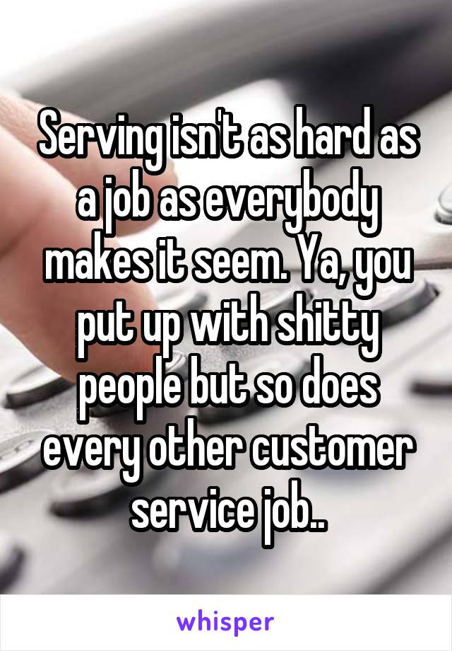 Serving isn't as hard as a job as everybody makes it seem. Ya, you put up with shitty people but so does every other customer service job..