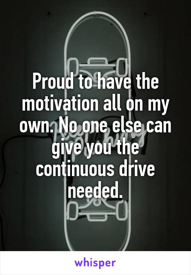 Proud to have the motivation all on my own. No one else can give you the continuous drive needed.