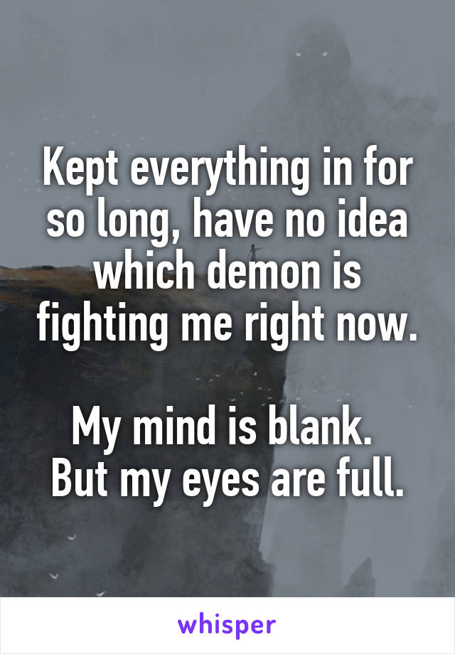 Kept everything in for so long, have no idea which demon is fighting me right now.

My mind is blank. 
But my eyes are full.