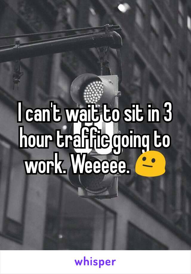 I can't wait to sit in 3 hour traffic going to work. Weeeee. 😐