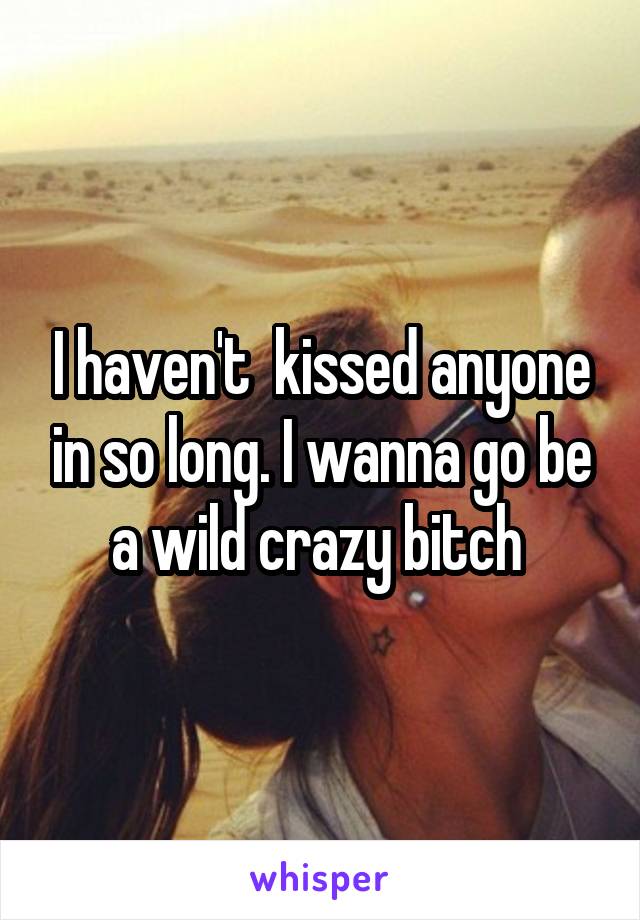 I haven't  kissed anyone in so long. I wanna go be a wild crazy bitch 