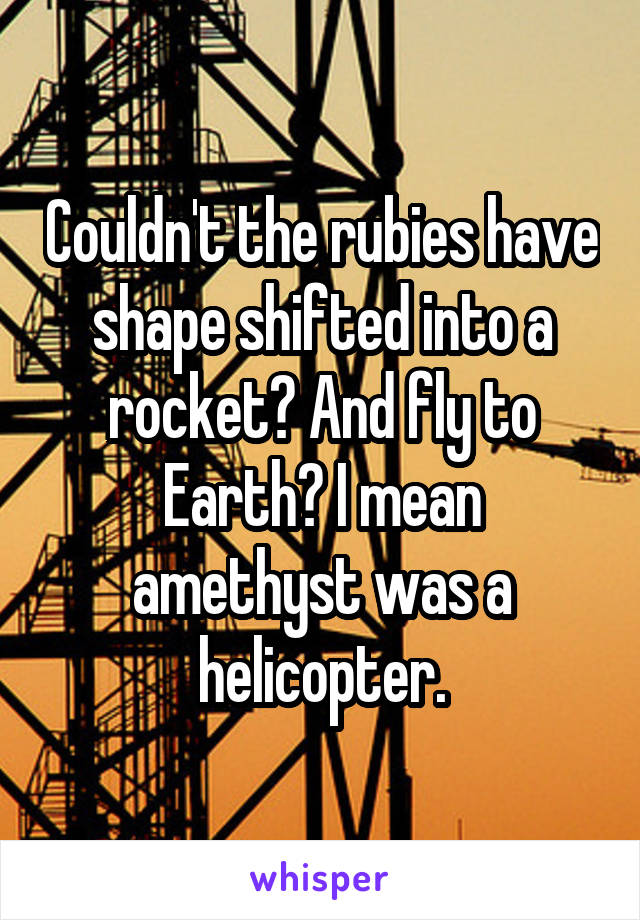 Couldn't the rubies have shape shifted into a rocket? And fly to Earth? I mean amethyst was a helicopter.