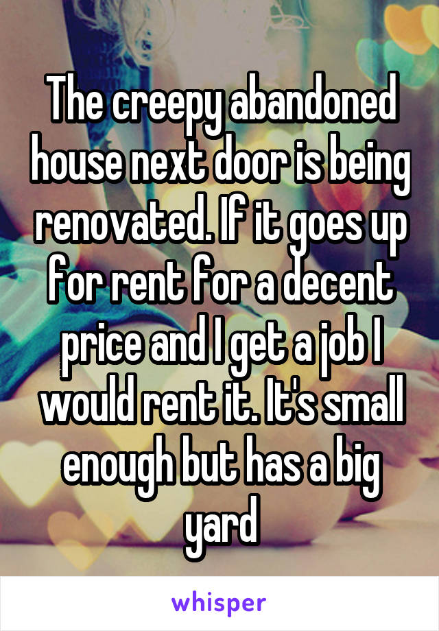 The creepy abandoned house next door is being renovated. If it goes up for rent for a decent price and I get a job I would rent it. It's small enough but has a big yard