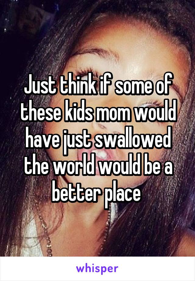 Just think if some of these kids mom would have just swallowed the world would be a better place 