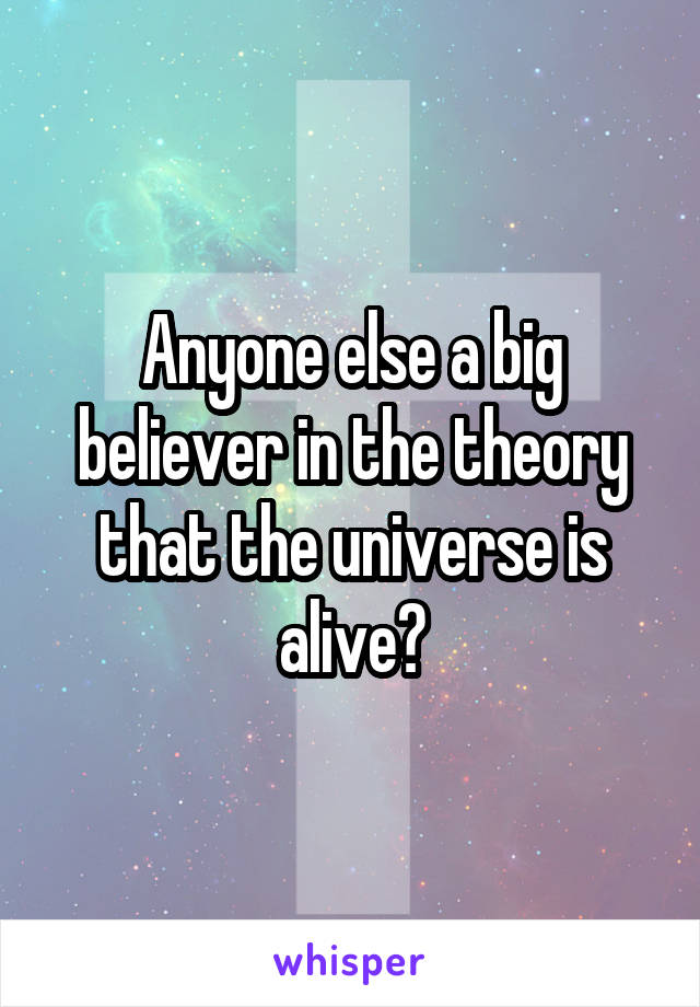 Anyone else a big believer in the theory that the universe is alive?