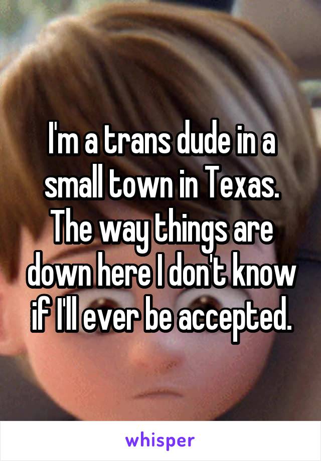 I'm a trans dude in a small town in Texas. The way things are down here I don't know if I'll ever be accepted.