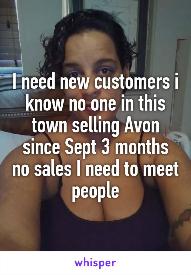 I need new customers i know no one in this town selling Avon since Sept 3 months no sales I need to meet people