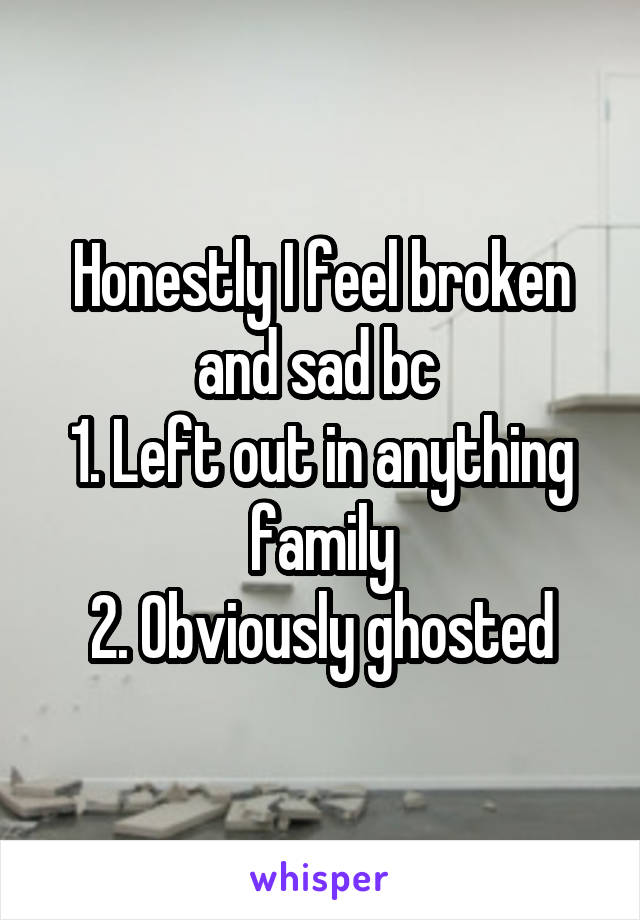 Honestly I feel broken and sad bc 
1. Left out in anything family
2. Obviously ghosted