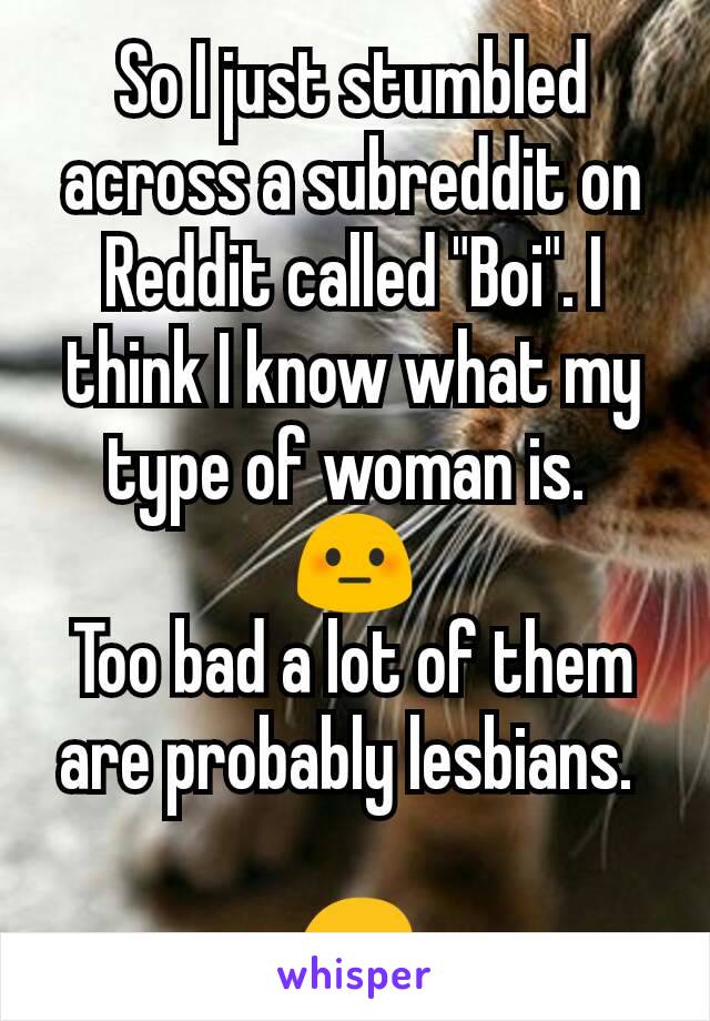 So I just stumbled across a subreddit on Reddit called "Boi". I think I know what my type of woman is. 
 😳 
Too bad a lot of them are probably lesbians. 

😔