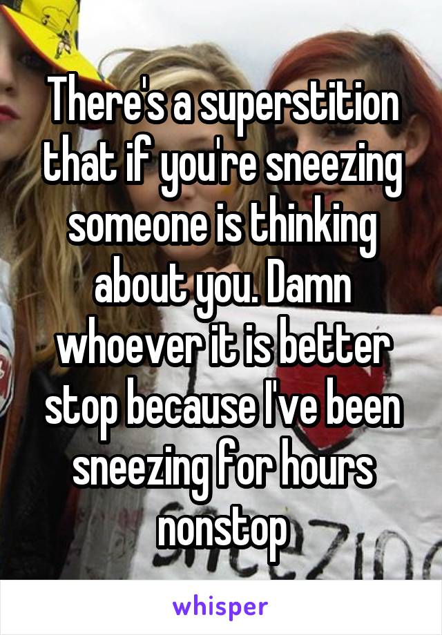 There's a superstition that if you're sneezing someone is thinking about you. Damn whoever it is better stop because I've been sneezing for hours nonstop