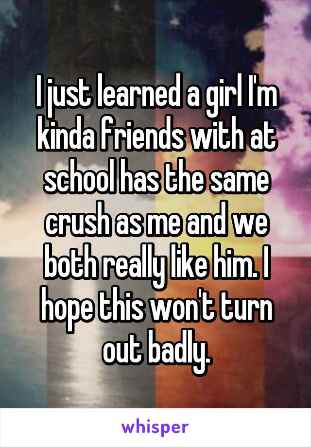 I just learned a girl I'm kinda friends with at school has the same crush as me and we both really like him. I hope this won't turn out badly.