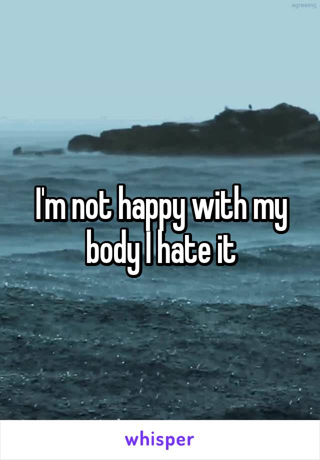 I'm not happy with my body I hate it