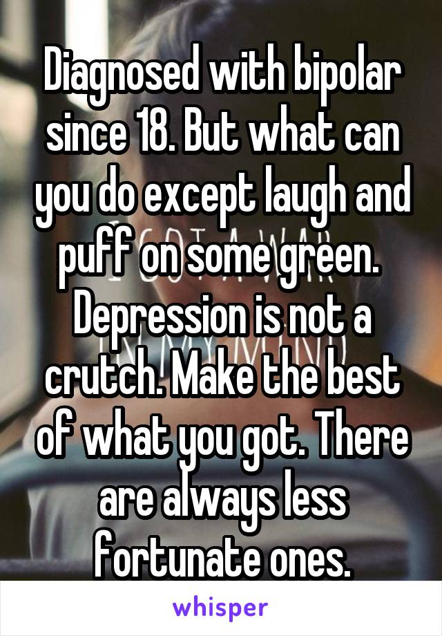 Diagnosed with bipolar since 18. But what can you do except laugh and puff on some green.  Depression is not a crutch. Make the best of what you got. There are always less fortunate ones.