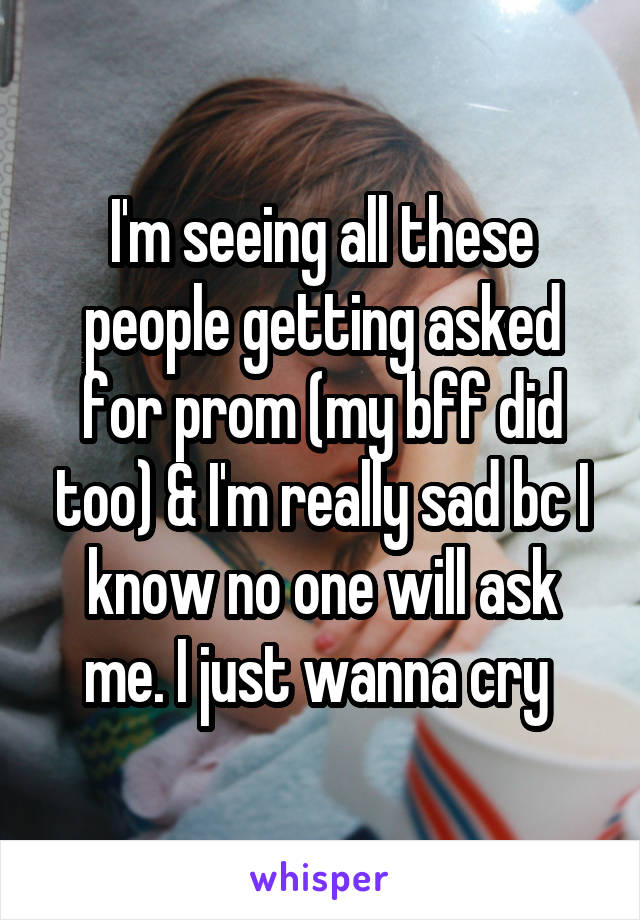 I'm seeing all these people getting asked for prom (my bff did too) & I'm really sad bc I know no one will ask me. I just wanna cry 