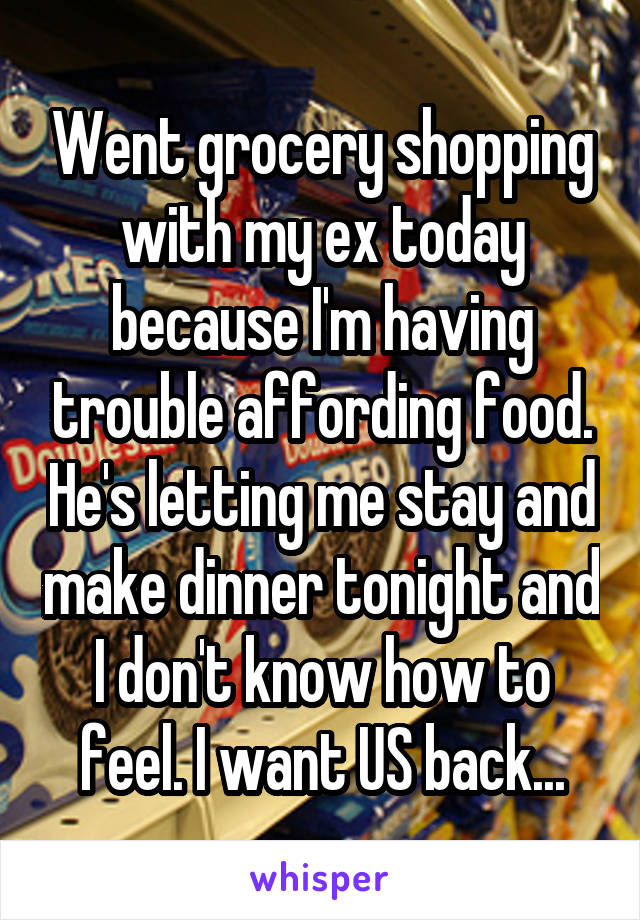 Went grocery shopping with my ex today because I'm having trouble affording food. He's letting me stay and make dinner tonight and I don't know how to feel. I want US back...