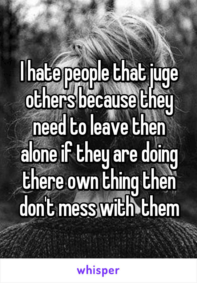 I hate people that juge others because they need to leave then alone if they are doing there own thing then don't mess with  them