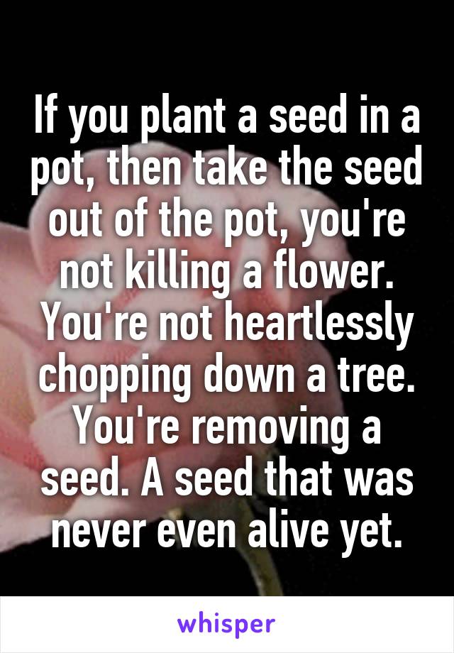 If you plant a seed in a pot, then take the seed out of the pot, you're not killing a flower. You're not heartlessly chopping down a tree.
You're removing a seed. A seed that was never even alive yet.