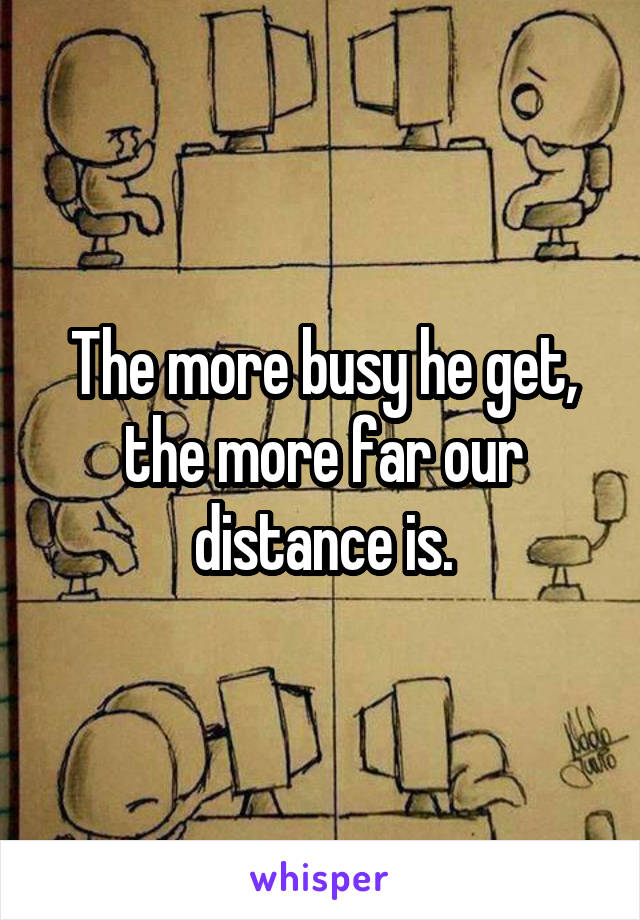 The more busy he get, the more far our distance is.